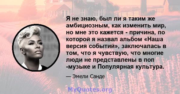 Я не знаю, был ли я таким же амбициозным, как изменить мир, но мне это кажется - причина, по которой я назвал альбом «Наша версия событий», заключалась в том, что я чувствую, что многие люди не представлены в поп