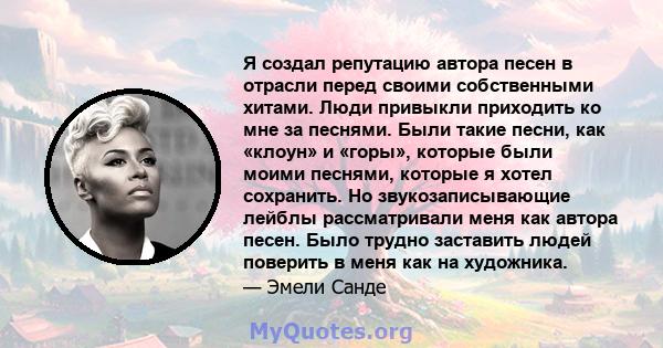 Я создал репутацию автора песен в отрасли перед своими собственными хитами. Люди привыкли приходить ко мне за песнями. Были такие песни, как «клоун» и «горы», которые были моими песнями, которые я хотел сохранить. Но