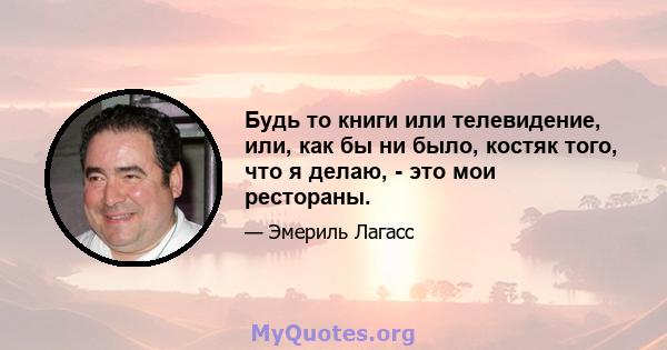 Будь то книги или телевидение, или, как бы ни было, костяк того, что я делаю, - это мои рестораны.