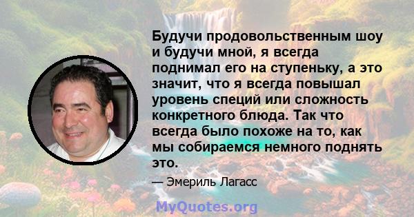 Будучи продовольственным шоу и будучи мной, я всегда поднимал его на ступеньку, а это значит, что я всегда повышал уровень специй или сложность конкретного блюда. Так что всегда было похоже на то, как мы собираемся