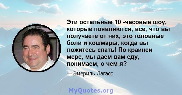 Эти остальные 10 -часовые шоу, которые появляются, все, что вы получаете от них, это головные боли и кошмары, когда вы ложитесь спать! По крайней мере, мы даем вам еду, понимаем, о чем я?