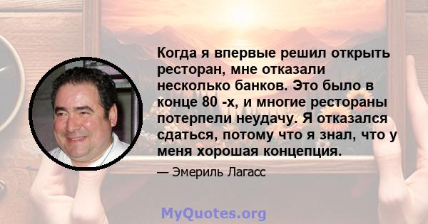 Когда я впервые решил открыть ресторан, мне отказали несколько банков. Это было в конце 80 -х, и многие рестораны потерпели неудачу. Я отказался сдаться, потому что я знал, что у меня хорошая концепция.