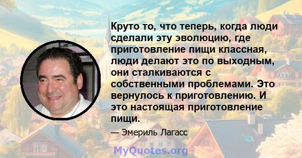 Круто то, что теперь, когда люди сделали эту эволюцию, где приготовление пищи классная, люди делают это по выходным, они сталкиваются с собственными проблемами. Это вернулось к приготовлению. И это настоящая