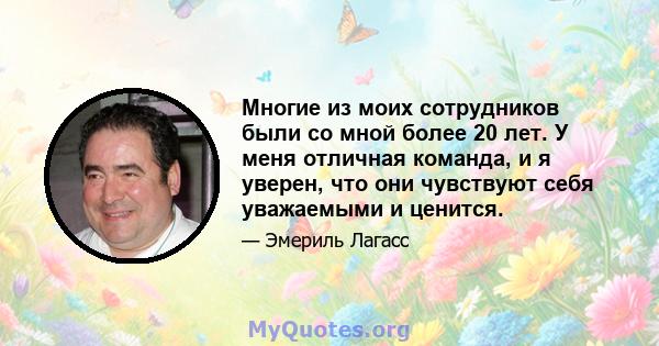 Многие из моих сотрудников были со мной более 20 лет. У меня отличная команда, и я уверен, что они чувствуют себя уважаемыми и ценится.