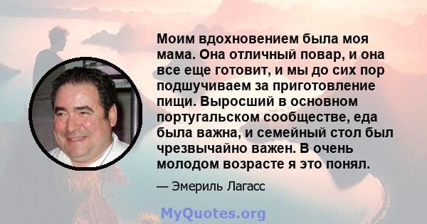 Моим вдохновением была моя мама. Она отличный повар, и она все еще готовит, и мы до сих пор подшучиваем за приготовление пищи. Выросший в основном португальском сообществе, еда была важна, и семейный стол был