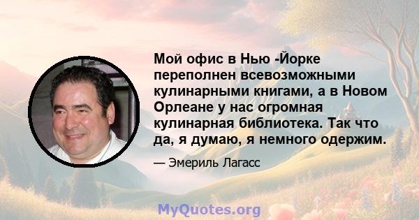 Мой офис в Нью -Йорке переполнен всевозможными кулинарными книгами, а в Новом Орлеане у нас огромная кулинарная библиотека. Так что да, я думаю, я немного одержим.