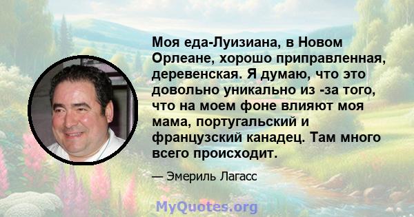 Моя еда-Луизиана, в Новом Орлеане, хорошо приправленная, деревенская. Я думаю, что это довольно уникально из -за того, что на моем фоне влияют моя мама, португальский и французский канадец. Там много всего происходит.