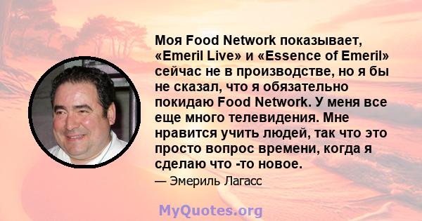 Моя Food Network показывает, «Emeril Live» и «Essence of Emeril» сейчас не в производстве, но я бы не сказал, что я обязательно покидаю Food Network. У меня все еще много телевидения. Мне нравится учить людей, так что