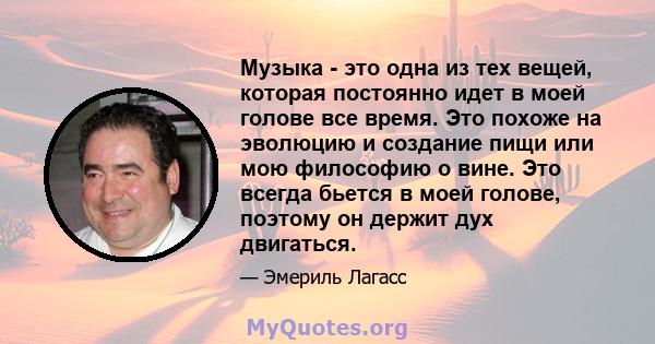 Музыка - это одна из тех вещей, которая постоянно идет в моей голове все время. Это похоже на эволюцию и создание пищи или мою философию о вине. Это всегда бьется в моей голове, поэтому он держит дух двигаться.