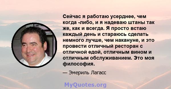 Сейчас я работаю усерднее, чем когда -либо, и я надеваю штаны так же, как и всегда. Я просто встаю каждый день и стараюсь сделать немного лучше, чем накануне, и это провести отличный ресторан с отличной едой, отличным