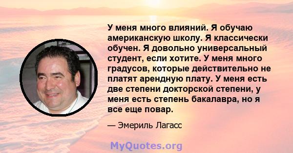 У меня много влияний. Я обучаю американскую школу. Я классически обучен. Я довольно универсальный студент, если хотите. У меня много градусов, которые действительно не платят арендную плату. У меня есть две степени