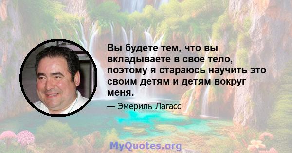 Вы будете тем, что вы вкладываете в свое тело, поэтому я стараюсь научить это своим детям и детям вокруг меня.