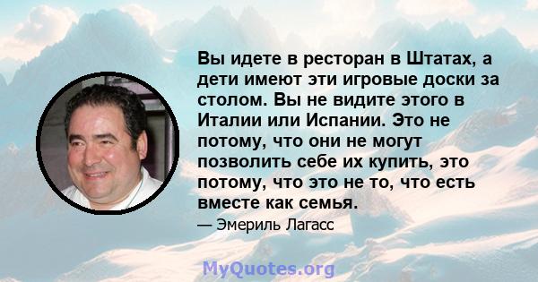 Вы идете в ресторан в Штатах, а дети имеют эти игровые доски за столом. Вы не видите этого в Италии или Испании. Это не потому, что они не могут позволить себе их купить, это потому, что это не то, что есть вместе как