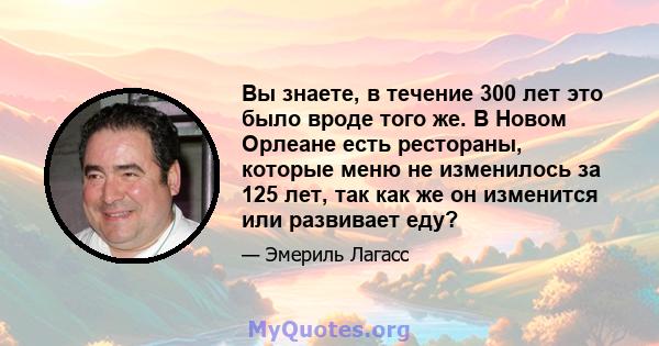 Вы знаете, в течение 300 лет это было вроде того же. В Новом Орлеане есть рестораны, которые меню не изменилось за 125 лет, так как же он изменится или развивает еду?