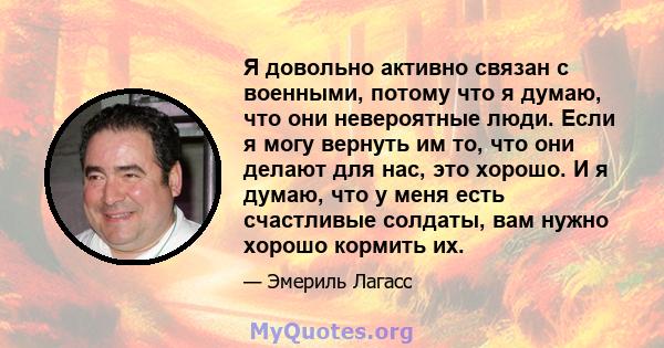 Я довольно активно связан с военными, потому что я думаю, что они невероятные люди. Если я могу вернуть им то, что они делают для нас, это хорошо. И я думаю, что у меня есть счастливые солдаты, вам нужно хорошо кормить