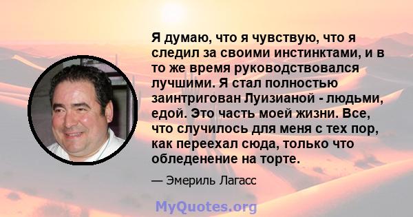 Я думаю, что я чувствую, что я следил за своими инстинктами, и в то же время руководствовался лучшими. Я стал полностью заинтригован Луизианой - людьми, едой. Это часть моей жизни. Все, что случилось для меня с тех пор, 