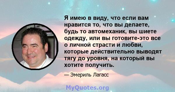 Я имею в виду, что если вам нравится то, что вы делаете, будь то автомеханик, вы шиете одежду, или вы готовите-это все о личной страсти и любви, которые действительно выводят тягу до уровня, на который вы хотите