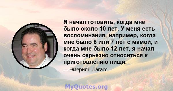 Я начал готовить, когда мне было около 10 лет. У меня есть воспоминания, например, когда мне было 6 или 7 лет с мамой, и когда мне было 12 лет, я начал очень серьезно относиться к приготовлению пищи.