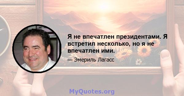 Я не впечатлен президентами. Я встретил несколько, но я не впечатлен ими.