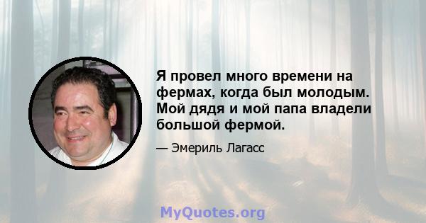 Я провел много времени на фермах, когда был молодым. Мой дядя и мой папа владели большой фермой.