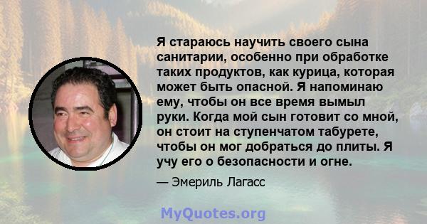 Я стараюсь научить своего сына санитарии, особенно при обработке таких продуктов, как курица, которая может быть опасной. Я напоминаю ему, чтобы он все время вымыл руки. Когда мой сын готовит со мной, он стоит на