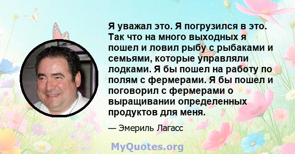 Я уважал это. Я погрузился в это. Так что на много выходных я пошел и ловил рыбу с рыбаками и семьями, которые управляли лодками. Я бы пошел на работу по полям с фермерами. Я бы пошел и поговорил с фермерами о