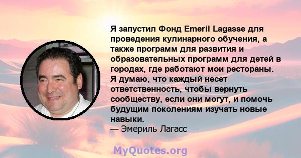 Я запустил Фонд Emeril Lagasse для проведения кулинарного обучения, а также программ для развития и образовательных программ для детей в городах, где работают мои рестораны. Я думаю, что каждый несет ответственность,