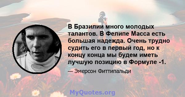 В Бразилии много молодых талантов. В Фелипе Масса есть большая надежда. Очень трудно судить его в первый год, но к концу конца мы будем иметь лучшую позицию в Формуле -1.