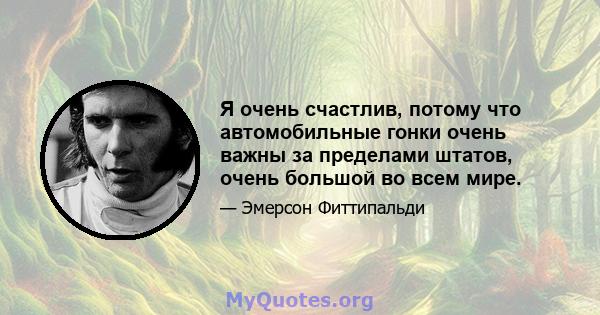 Я очень счастлив, потому что автомобильные гонки очень важны за пределами штатов, очень большой во всем мире.