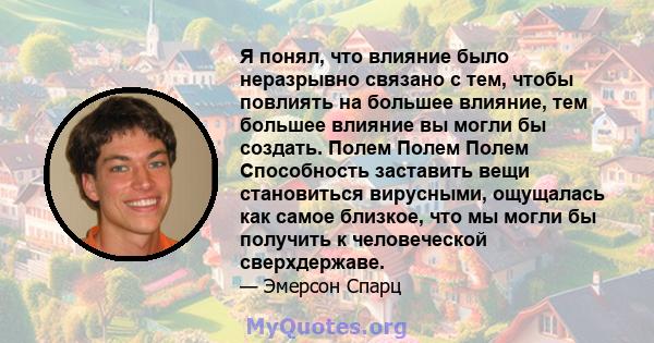 Я понял, что влияние было неразрывно связано с тем, чтобы повлиять на большее влияние, тем большее влияние вы могли бы создать. Полем Полем Полем Способность заставить вещи становиться вирусными, ощущалась как самое