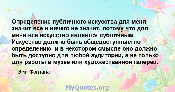 Определение публичного искусства для меня значит все и ничего не значит, потому что для меня все искусство является публичным. Искусство должно быть общедоступным по определению, и в некотором смысле оно должно быть