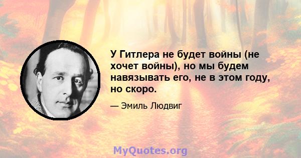 У Гитлера не будет войны (не хочет войны), но мы будем навязывать его, не в этом году, но скоро.