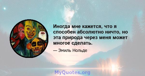 Иногда мне кажется, что я способен абсолютно ничто, но эта природа через меня может многое сделать.