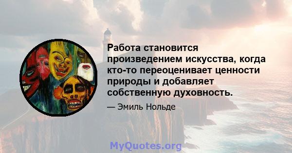 Работа становится произведением искусства, когда кто-то переоценивает ценности природы и добавляет собственную духовность.