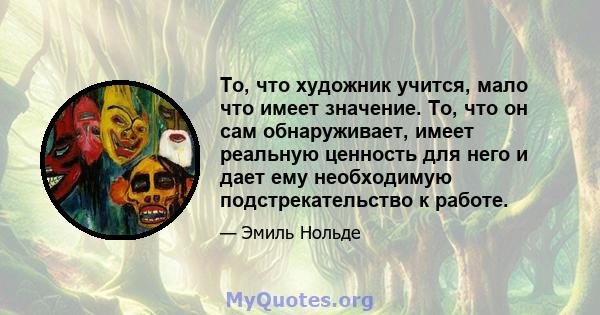 То, что художник учится, мало что имеет значение. То, что он сам обнаруживает, имеет реальную ценность для него и дает ему необходимую подстрекательство к работе.