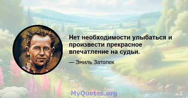 Нет необходимости улыбаться и произвести прекрасное впечатление на судьи.