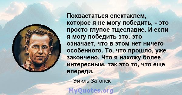 Похвастаться спектаклем, которое я не могу победить, - это просто глупое тщеславие. И если я могу победить это, это означает, что в этом нет ничего особенного. То, что прошло, уже закончено. Что я нахожу более