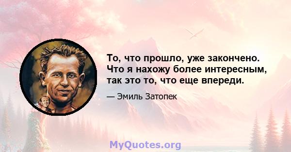 То, что прошло, уже закончено. Что я нахожу более интересным, так это то, что еще впереди.