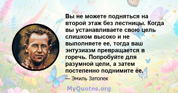 Вы не можете подняться на второй этаж без лестницы. Когда вы устанавливаете свою цель слишком высоко и не выполняете ее, тогда ваш энтузиазм превращается в горечь. Попробуйте для разумной цели, а затем постепенно