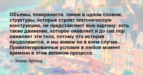 Объемы, поверхности, линии в одном словом, структуры, которые строят тектоническую конструкцию, не представляют всю картину: есть также движение, которое оживляет и до сих пор оживляет эти тела, потому что история