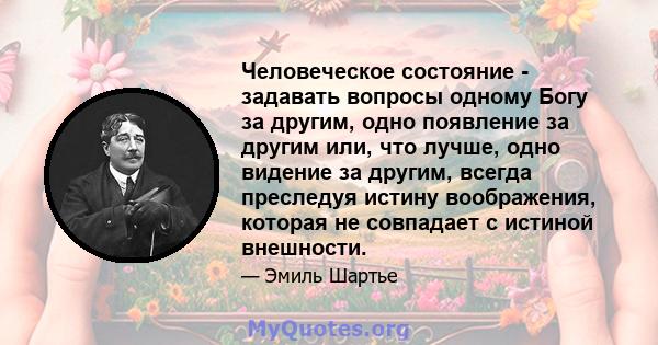 Человеческое состояние - задавать вопросы одному Богу за другим, одно появление за другим или, что лучше, одно видение за другим, всегда преследуя истину воображения, которая не совпадает с истиной внешности.