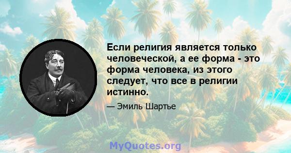 Если религия является только человеческой, а ее форма - это форма человека, из этого следует, что все в религии истинно.