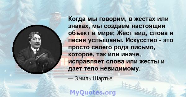 Когда мы говорим, в жестах или знаках, мы создаем настоящий объект в мире; Жест вид, слова и песня услышаны. Искусство - это просто своего рода письмо, которое, так или иначе, исправляет слова или жесты и дает тело