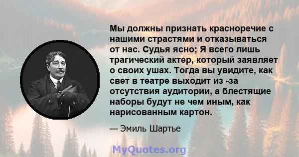 Мы должны признать красноречие с нашими страстями и отказываться от нас. Судья ясно; Я всего лишь трагический актер, который заявляет о своих ушах. Тогда вы увидите, как свет в театре выходит из -за отсутствия