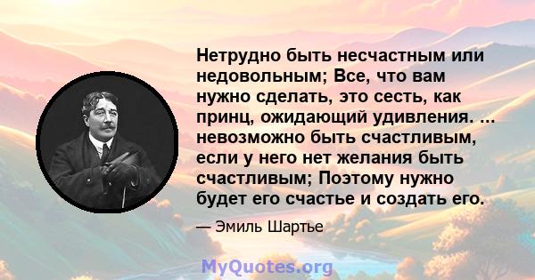 Нетрудно быть несчастным или недовольным; Все, что вам нужно сделать, это сесть, как принц, ожидающий удивления. ... невозможно быть счастливым, если у него нет желания быть счастливым; Поэтому нужно будет его счастье и 