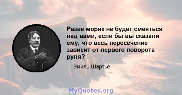 Разве моряк не будет смеяться над вами, если бы вы сказали ему, что весь пересечение зависит от первого поворота руля?