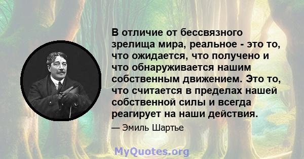 В отличие от бессвязного зрелища мира, реальное - это то, что ожидается, что получено и что обнаруживается нашим собственным движением. Это то, что считается в пределах нашей собственной силы и всегда реагирует на наши