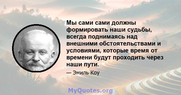 Мы сами сами должны формировать наши судьбы, всегда поднимаясь над внешними обстоятельствами и условиями, которые время от времени будут проходить через наши пути.