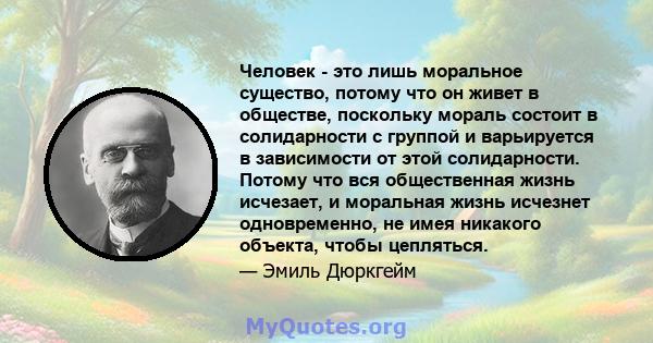 Человек - это лишь моральное существо, потому что он живет в обществе, поскольку мораль состоит в солидарности с группой и варьируется в зависимости от этой солидарности. Потому что вся общественная жизнь исчезает, и