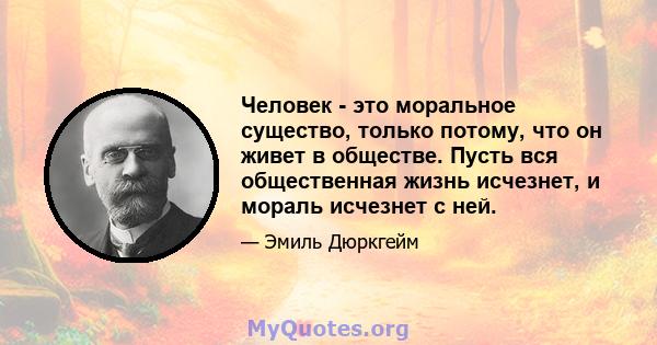 Человек - это моральное существо, только потому, что он живет в обществе. Пусть вся общественная жизнь исчезнет, ​​и мораль исчезнет с ней.